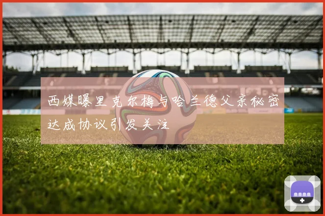 西媒曝里克尔梅与哈兰德父亲秘密达成协议引发关注