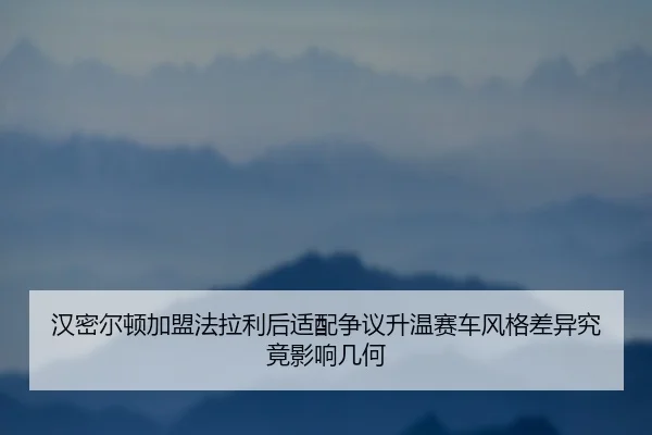 汉密尔顿加盟法拉利后适配争议升温赛车风格差异究竟影响几何