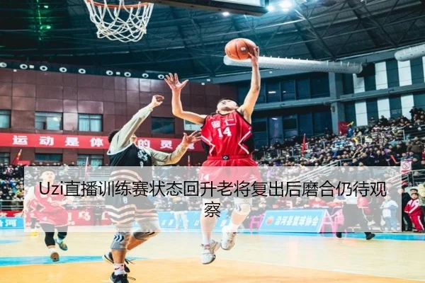 Uzi直播训练赛状态回升老将复出后磨合仍待观察