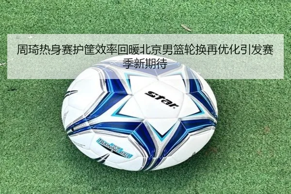 周琦热身赛护筐效率回暖北京男篮轮换再优化引发赛季新期待